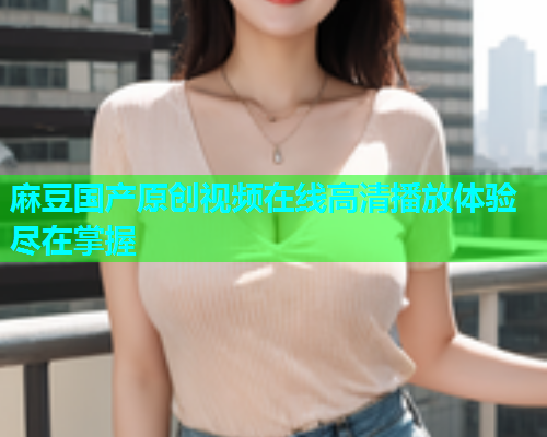 麻豆国产原创视频在线高清播放体验尽在掌握