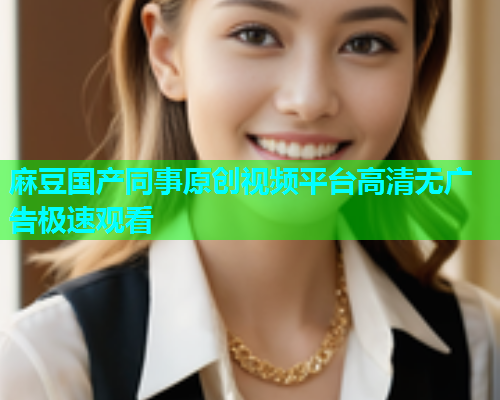 麻豆国产同事原创视频平台高清无广告极速观看