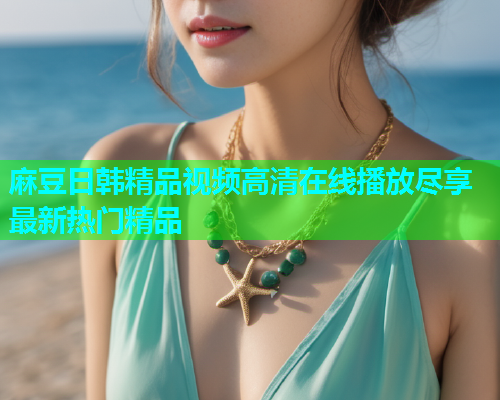 麻豆日韩精品视频高清在线播放尽享最新热门精品